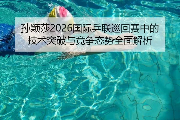 孙颖莎2026国际乒联巡回赛中的技术突破与竞争态势全面解析